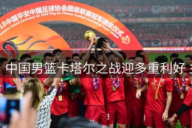 中国男篮卡塔尔之战迎多重利好 主力缺阵埋隐患