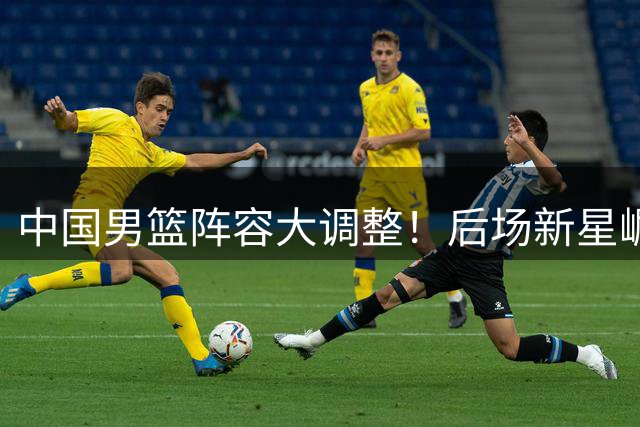 中国男篮阵容大调整！后场新星崛起，12人主力阵容浮出水面