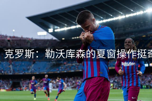 克罗斯：勒沃库森的夏窗操作挺奇怪的，我认为他们进不了德甲前5