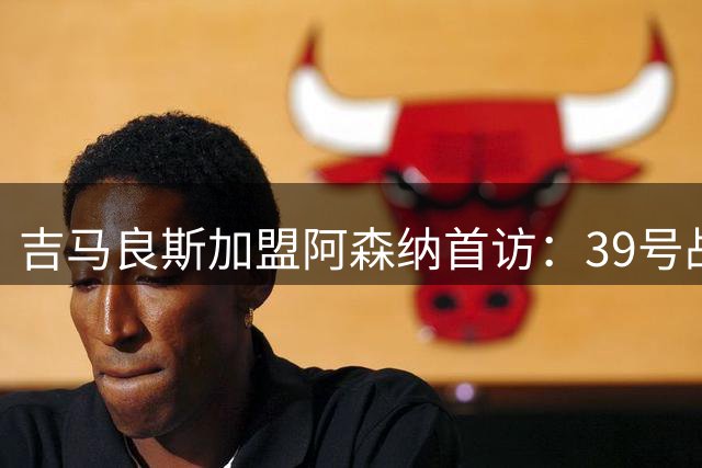 吉马良斯加盟阿森纳首访：39号战袍意义非凡 直言枪手目标争冠