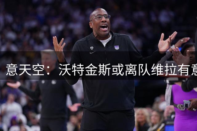 意天空：沃特金斯或离队维拉有意莱奥 本人愿意离开米兰