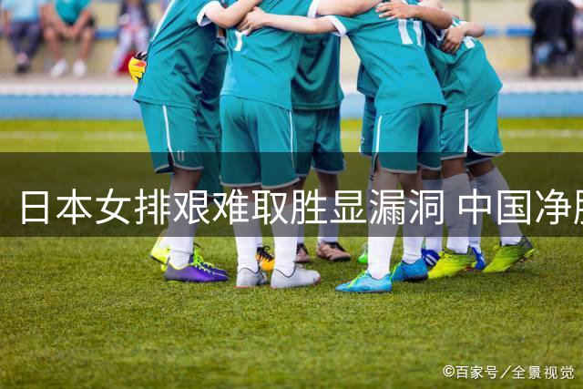 日本女排艰难取胜显漏洞 中国净胜分优势稳固