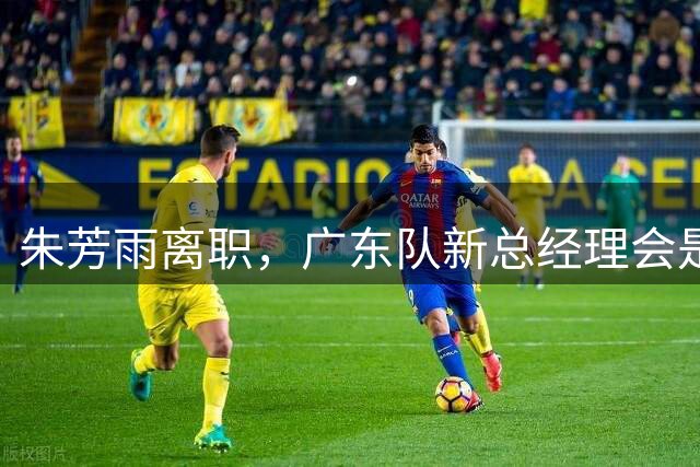 朱芳雨离职，广东队新总经理会是谁？3选1