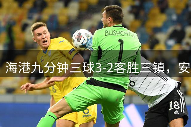 海港九分钟三球3-2客胜三镇，安佩姆双响，李昂绝平无效