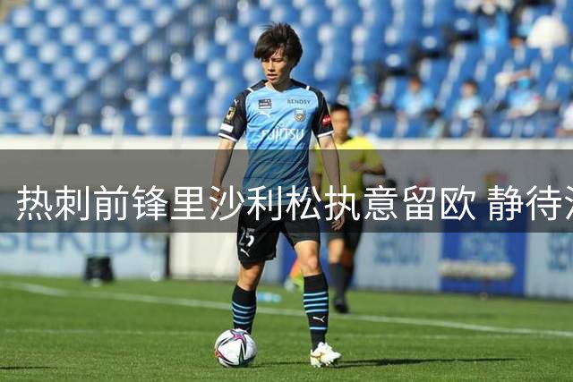 热刺前锋里沙利松执意留欧 静待沙特报价拒返巴西