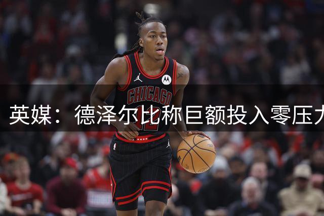 英媒：德泽尔比称巨额投入零压力，争冠需签顶级球员