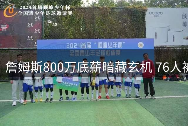 詹姆斯800万底薪暗藏玄机 76人被迫签下NBA史上最特殊老将合同