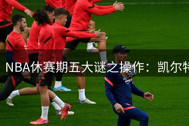 NBA休赛期五大谜之操作：凯尔特人贱卖核心引热议